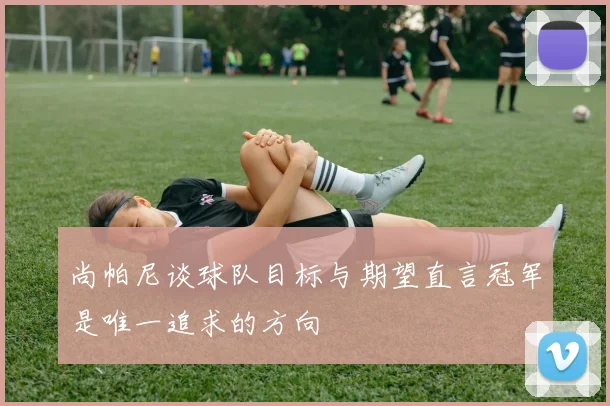 尚帕尼谈球队目标与期望直言冠军是唯一追求的方向