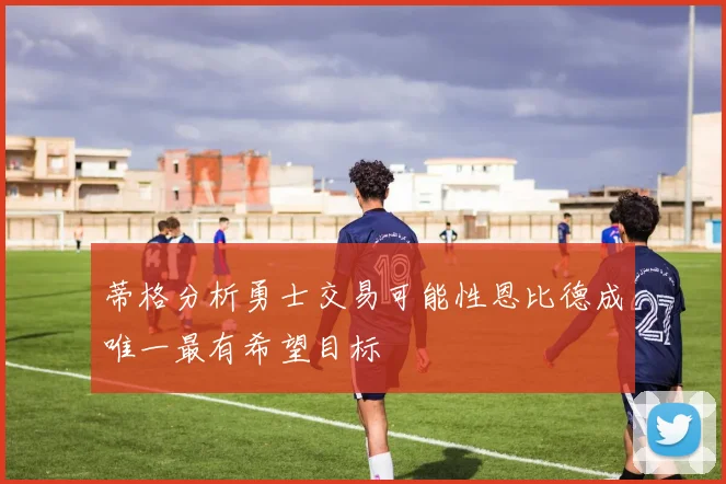 蒂格分析勇士交易可能性恩比德成唯一最有希望目标
