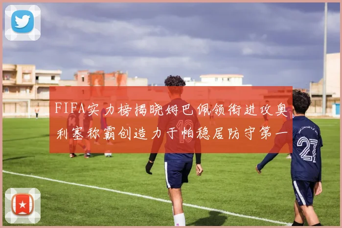 FIFA实力榜揭晓姆巴佩领衔进攻奥利塞称霸创造力于帕稳居防守第一