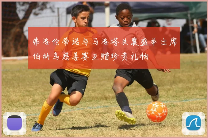弗洛伦蒂诺与马洛塔共襄盛举出席伯纳乌慈善赛互赠珍贵礼物
