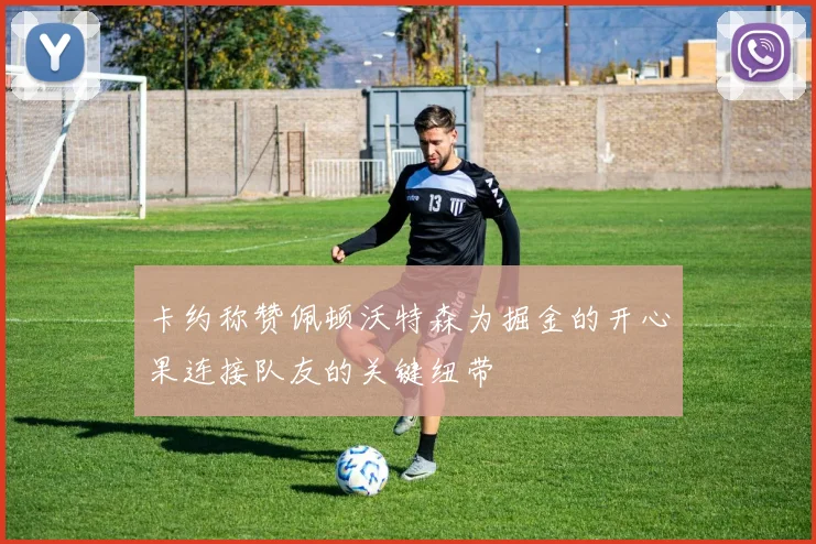 卡约称赞佩顿沃特森为掘金的开心果连接队友的关键纽带