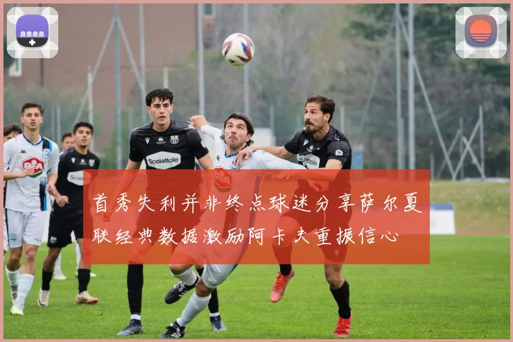 首秀失利并非终点球迷分享萨尔夏联经典数据激励阿卡夫重振信心