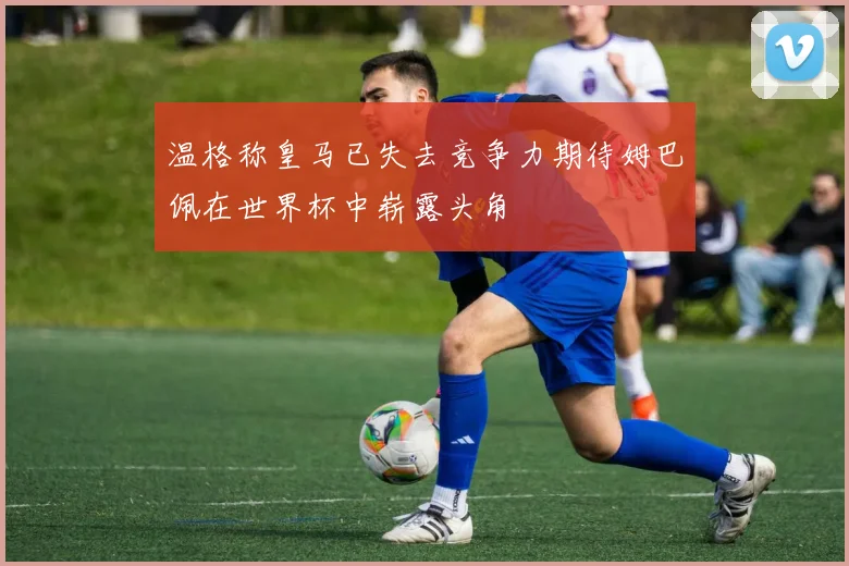 温格称皇马已失去竞争力期待姆巴佩在世界杯中崭露头角
