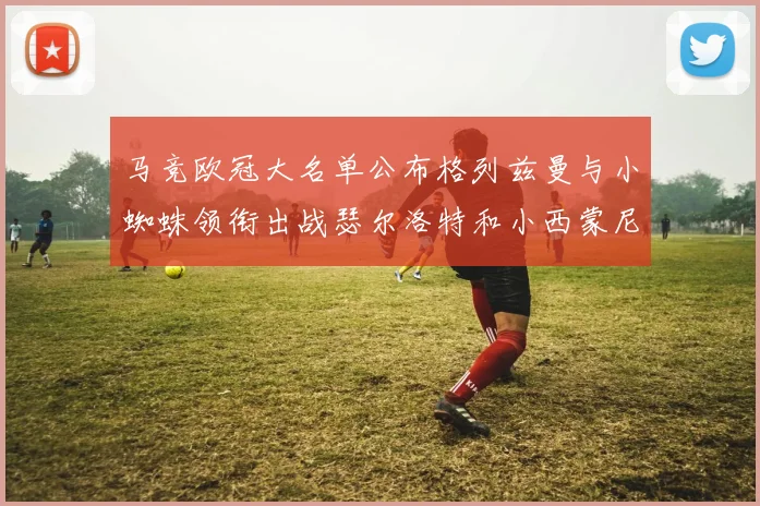 马竞欧冠大名单公布格列兹曼与小蜘蛛领衔出战瑟尔洛特和小西蒙尼在列