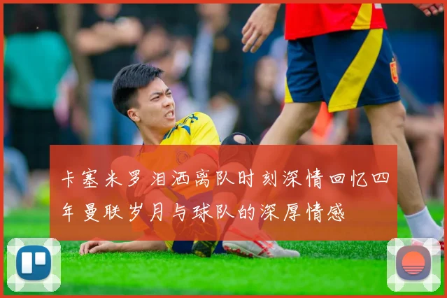 卡塞米罗泪洒离队时刻深情回忆四年曼联岁月与球队的深厚情感