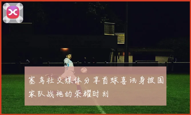 塞鸟社交媒体分享首球喜讯身披国家队战袍的荣耀时刻